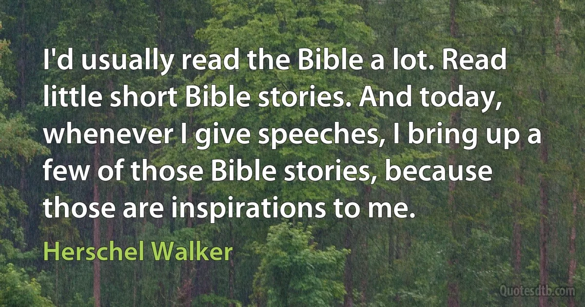 I'd usually read the Bible a lot. Read little short Bible stories. And today, whenever I give speeches, I bring up a few of those Bible stories, because those are inspirations to me. (Herschel Walker)