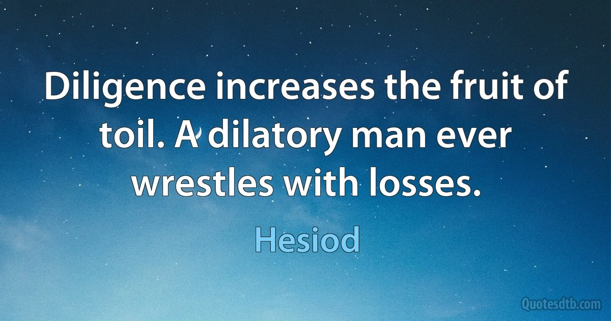 Diligence increases the fruit of toil. A dilatory man ever wrestles with losses. (Hesiod)