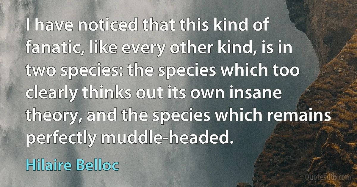 I have noticed that this kind of fanatic, like every other kind, is in two species: the species which too clearly thinks out its own insane theory, and the species which remains perfectly muddle-headed. (Hilaire Belloc)