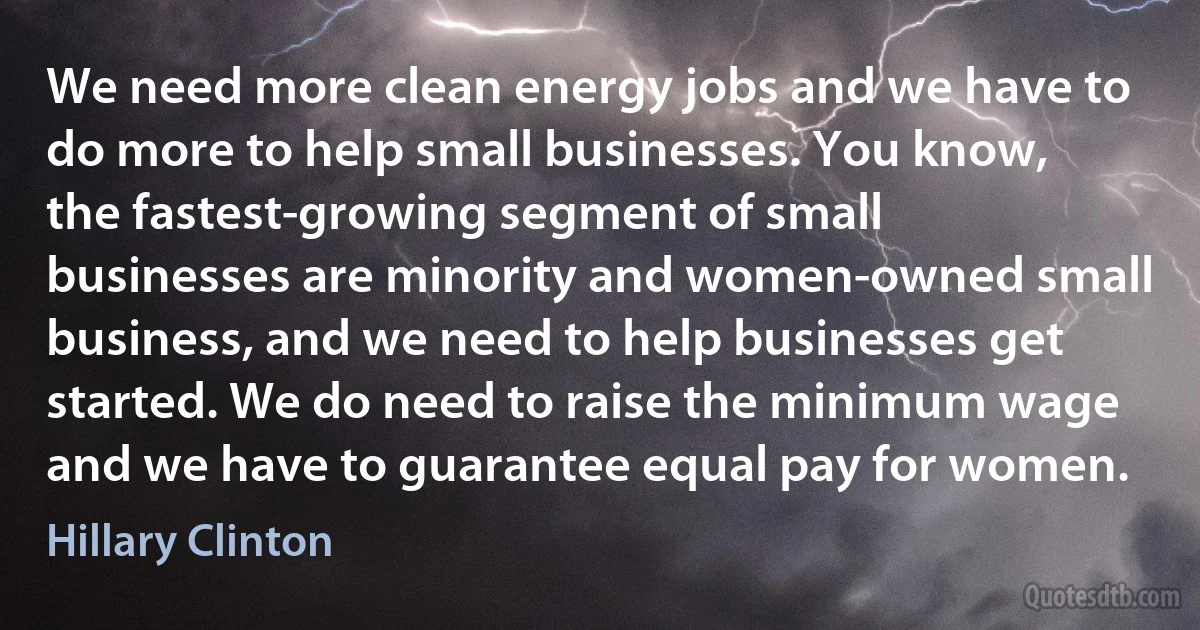 We need more clean energy jobs and we have to do more to help small businesses. You know, the fastest-growing segment of small businesses are minority and women-owned small business, and we need to help businesses get started. We do need to raise the minimum wage and we have to guarantee equal pay for women. (Hillary Clinton)