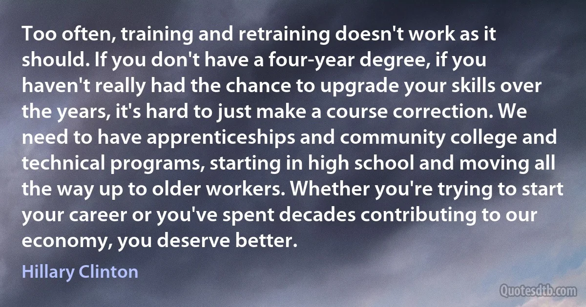 Too often, training and retraining doesn't work as it should. If you don't have a four-year degree, if you haven't really had the chance to upgrade your skills over the years, it's hard to just make a course correction. We need to have apprenticeships and community college and technical programs, starting in high school and moving all the way up to older workers. Whether you're trying to start your career or you've spent decades contributing to our economy, you deserve better. (Hillary Clinton)