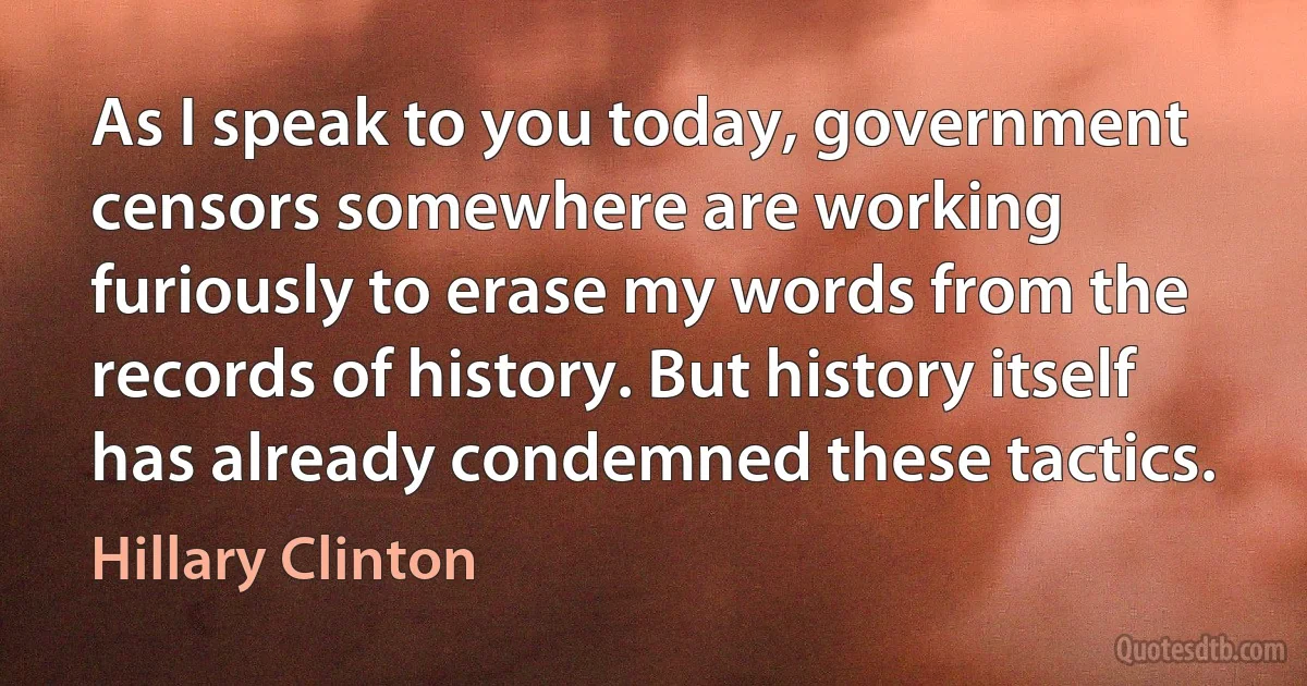 As I speak to you today, government censors somewhere are working furiously to erase my words from the records of history. But history itself has already condemned these tactics. (Hillary Clinton)