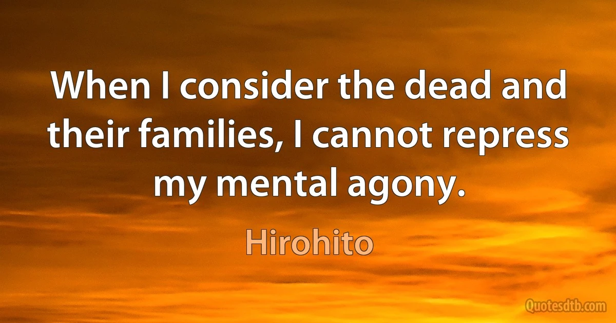 When I consider the dead and their families, I cannot repress my mental agony. (Hirohito)