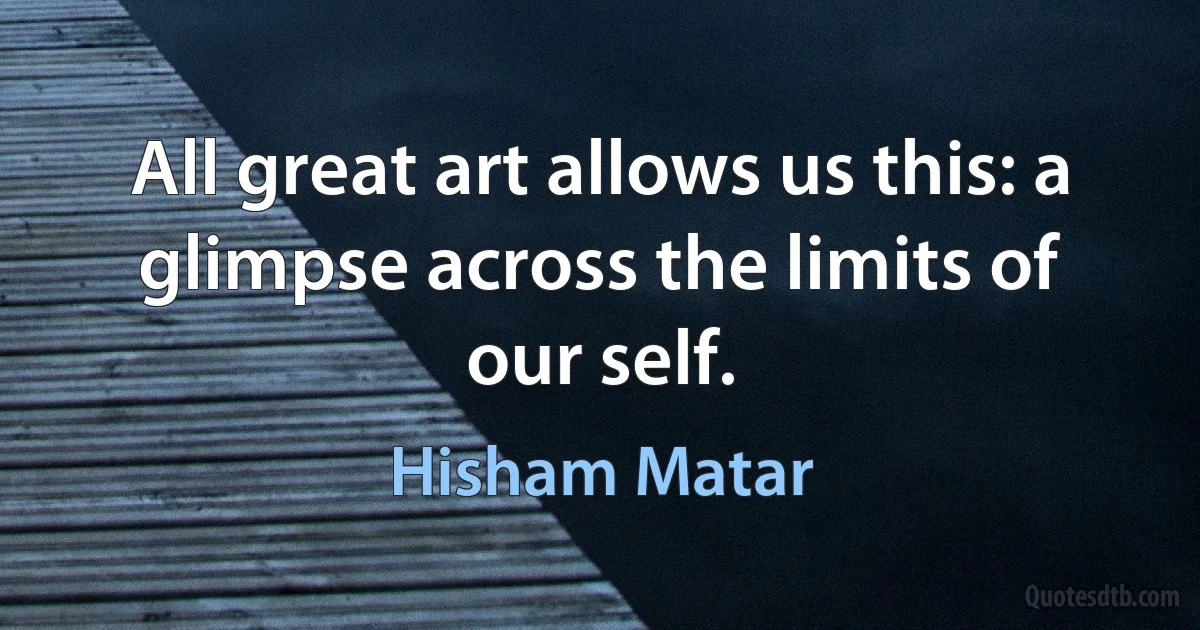 All great art allows us this: a glimpse across the limits of our self. (Hisham Matar)