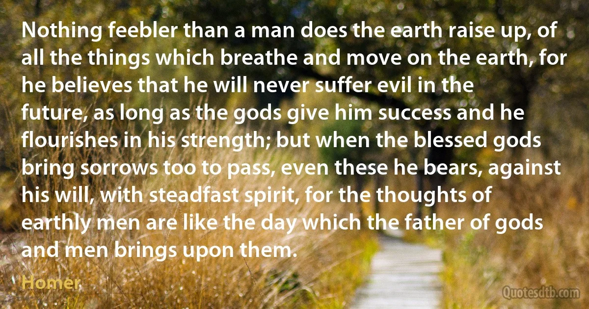 Nothing feebler than a man does the earth raise up, of all the things which breathe and move on the earth, for he believes that he will never suffer evil in the future, as long as the gods give him success and he flourishes in his strength; but when the blessed gods bring sorrows too to pass, even these he bears, against his will, with steadfast spirit, for the thoughts of earthly men are like the day which the father of gods and men brings upon them. (Homer)