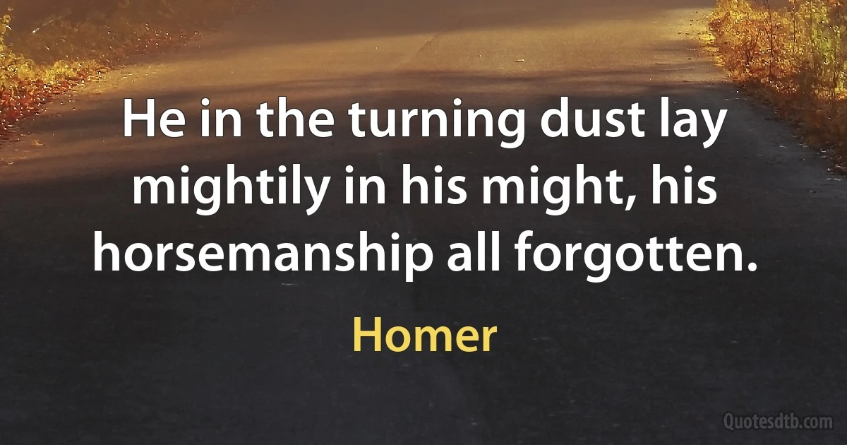 He in the turning dust lay
mightily in his might, his horsemanship all forgotten. (Homer)