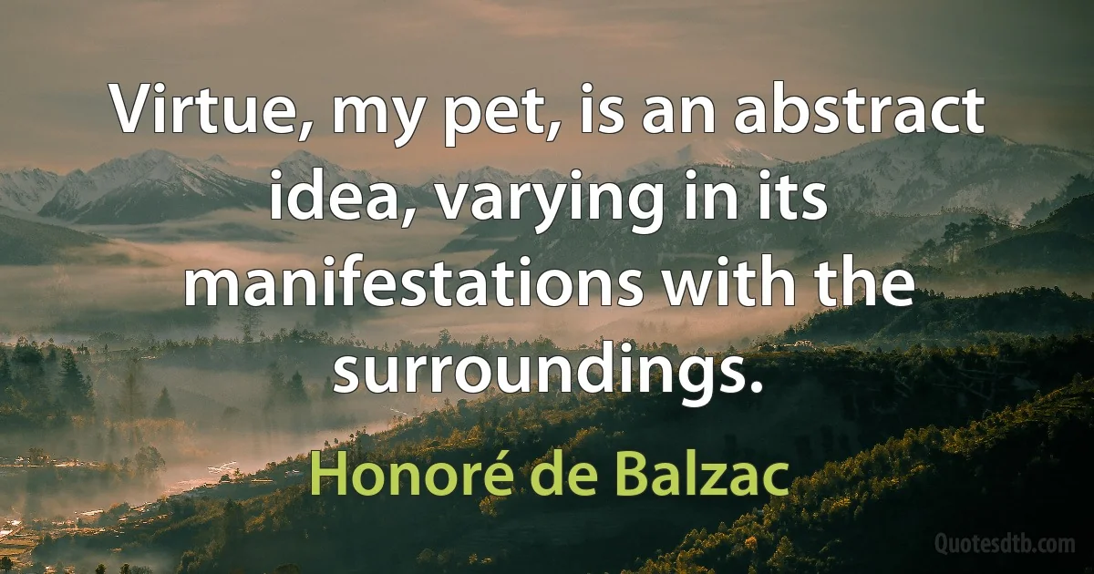 Virtue, my pet, is an abstract idea, varying in its manifestations with the surroundings. (Honoré de Balzac)