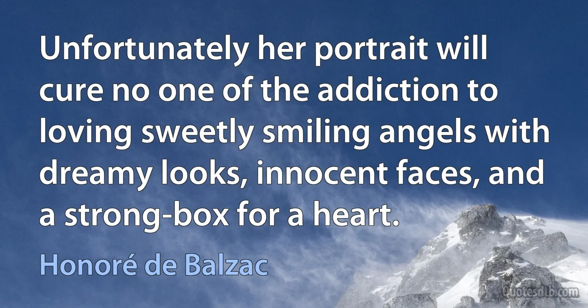 Unfortunately her portrait will cure no one of the addiction to loving sweetly smiling angels with dreamy looks, innocent faces, and a strong-box for a heart. (Honoré de Balzac)