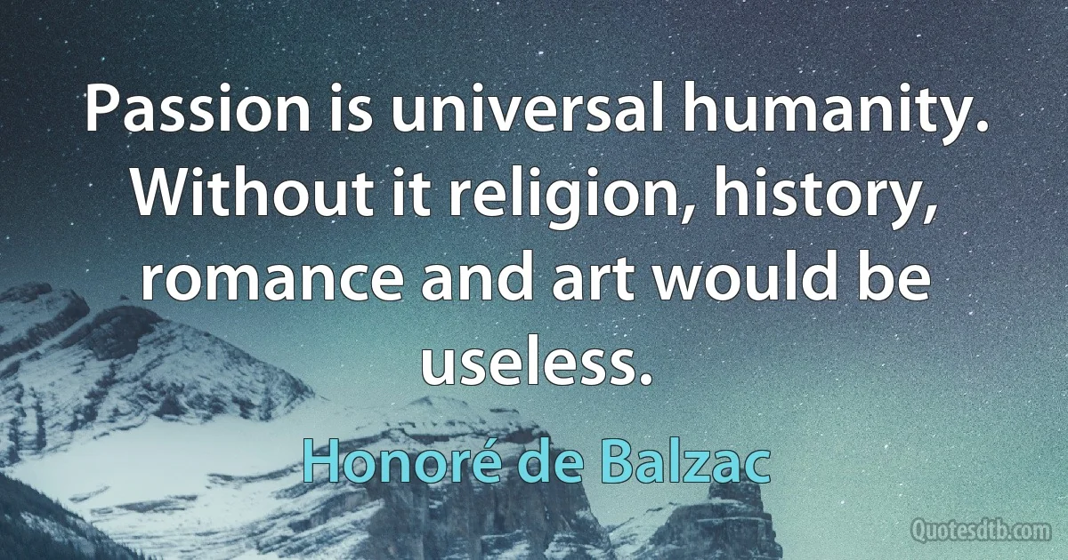 Passion is universal humanity. Without it religion, history, romance and art would be useless. (Honoré de Balzac)