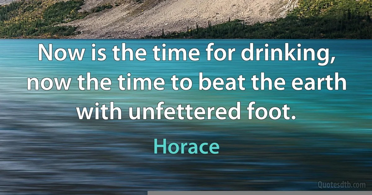 Now is the time for drinking, now the time to beat the earth with unfettered foot. (Horace)