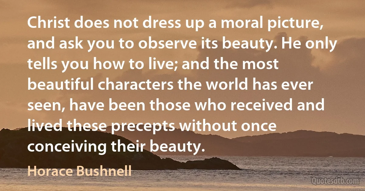 Christ does not dress up a moral picture, and ask you to observe its beauty. He only tells you how to live; and the most beautiful characters the world has ever seen, have been those who received and lived these precepts without once conceiving their beauty. (Horace Bushnell)