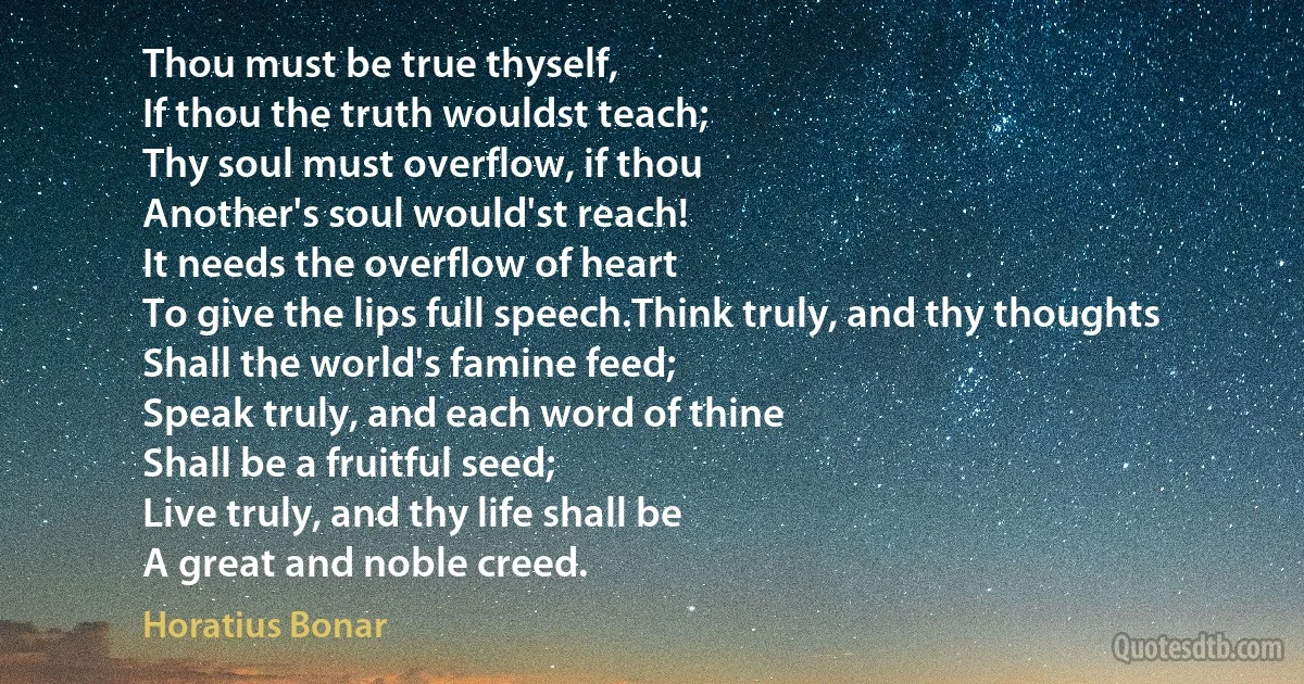 Thou must be true thyself,
If thou the truth wouldst teach;
Thy soul must overflow, if thou
Another's soul would'st reach!
It needs the overflow of heart
To give the lips full speech.Think truly, and thy thoughts
Shall the world's famine feed;
Speak truly, and each word of thine
Shall be a fruitful seed;
Live truly, and thy life shall be
A great and noble creed. (Horatius Bonar)