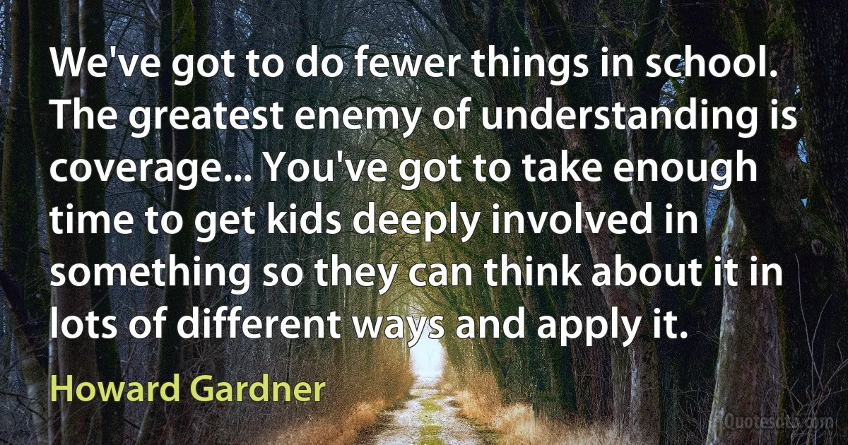 We've got to do fewer things in school. The greatest enemy of understanding is coverage... You've got to take enough time to get kids deeply involved in something so they can think about it in lots of different ways and apply it. (Howard Gardner)