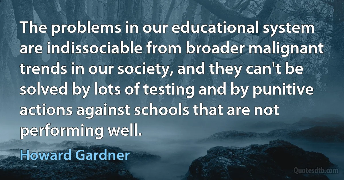 The problems in our educational system are indissociable from broader malignant trends in our society, and they can't be solved by lots of testing and by punitive actions against schools that are not performing well. (Howard Gardner)