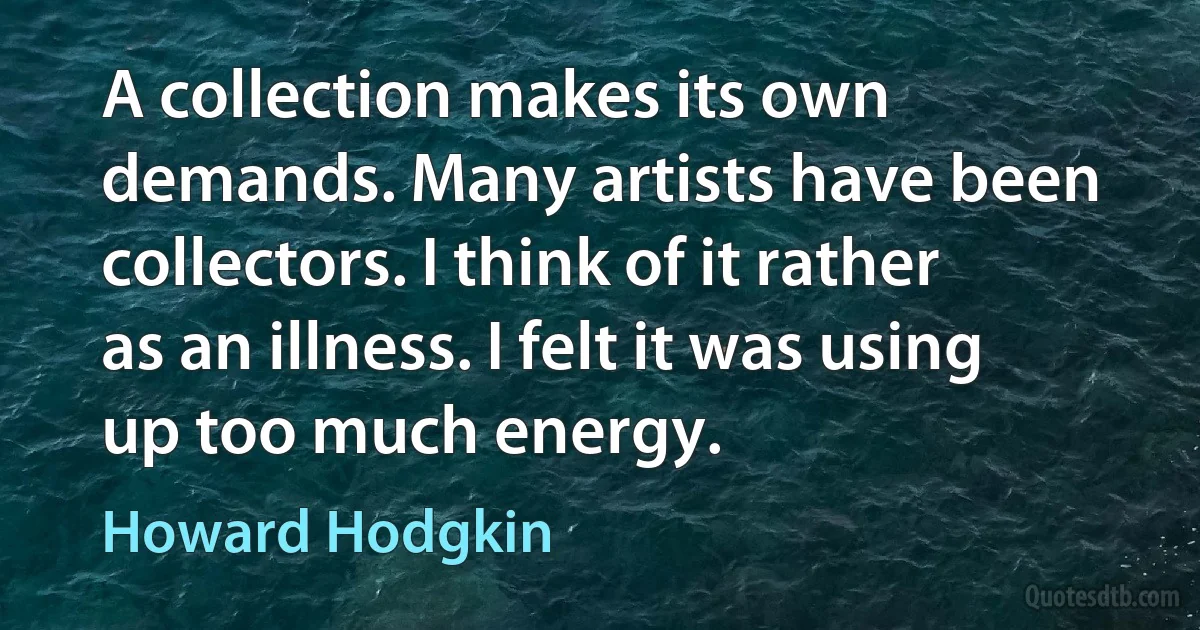 A collection makes its own demands. Many artists have been collectors. I think of it rather as an illness. I felt it was using up too much energy. (Howard Hodgkin)