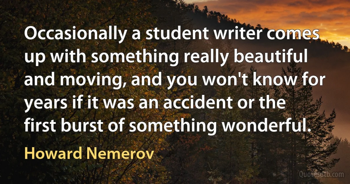 Occasionally a student writer comes up with something really beautiful and moving, and you won't know for years if it was an accident or the first burst of something wonderful. (Howard Nemerov)