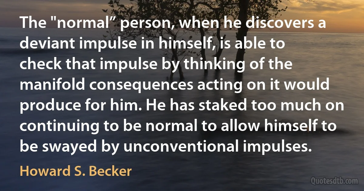 The "normal” person, when he discovers a deviant impulse in himself, is able to check that impulse by thinking of the manifold consequences acting on it would produce for him. He has staked too much on continuing to be normal to allow himself to be swayed by unconventional impulses. (Howard S. Becker)