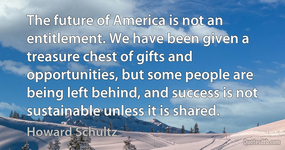 The future of America is not an entitlement. We have been given a treasure chest of gifts and opportunities, but some people are being left behind, and success is not sustainable unless it is shared. (Howard Schultz)