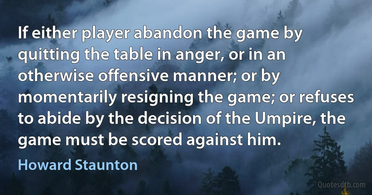 If either player abandon the game by quitting the table in anger, or in an otherwise offensive manner; or by momentarily resigning the game; or refuses to abide by the decision of the Umpire, the game must be scored against him. (Howard Staunton)