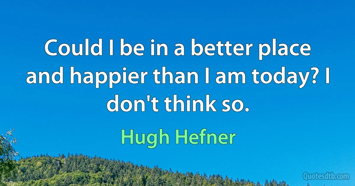 Could I be in a better place and happier than I am today? I don't think so. (Hugh Hefner)