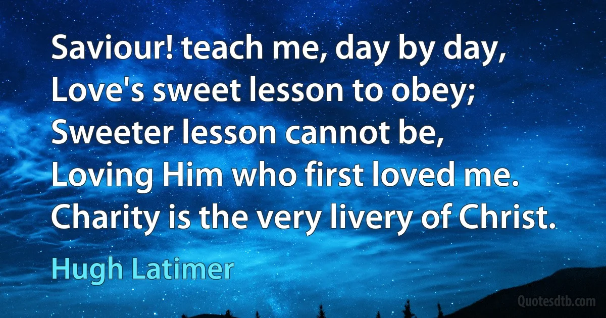 Saviour! teach me, day by day,
Love's sweet lesson to obey;
Sweeter lesson cannot be,
Loving Him who first loved me.
Charity is the very livery of Christ. (Hugh Latimer)