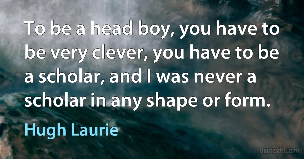 To be a head boy, you have to be very clever, you have to be a scholar, and I was never a scholar in any shape or form. (Hugh Laurie)