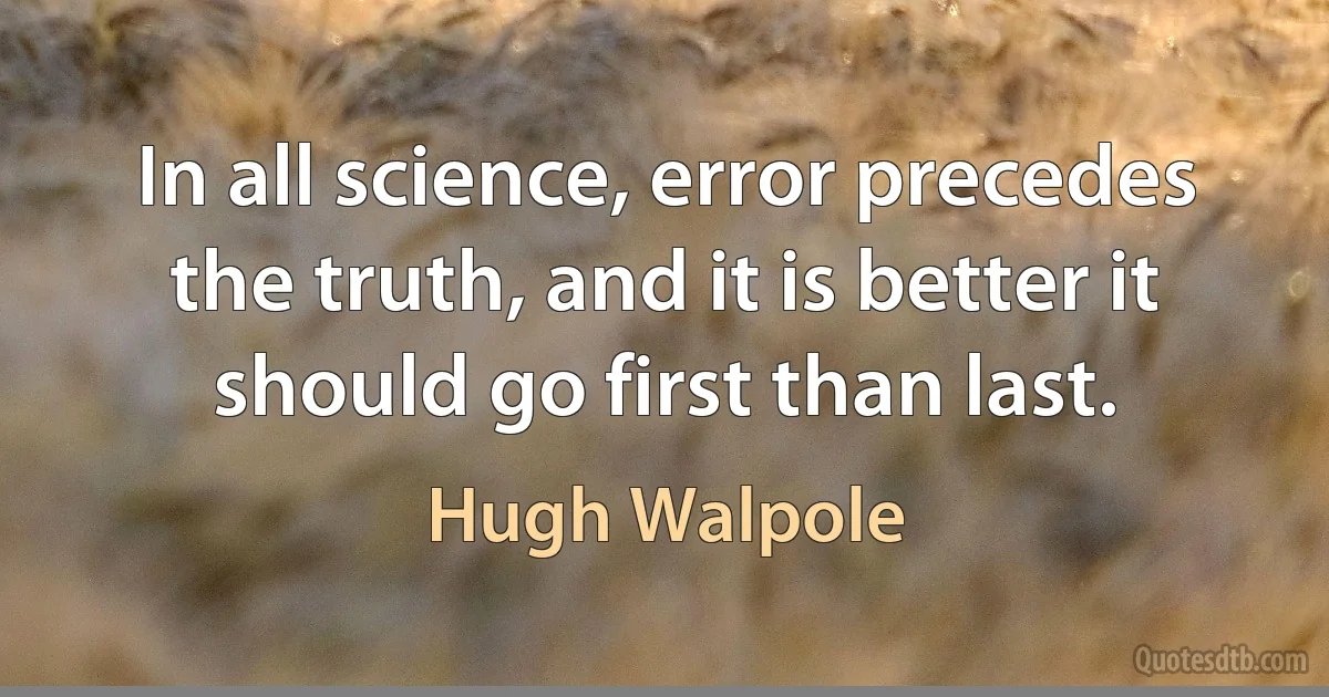 In all science, error precedes the truth, and it is better it should go first than last. (Hugh Walpole)