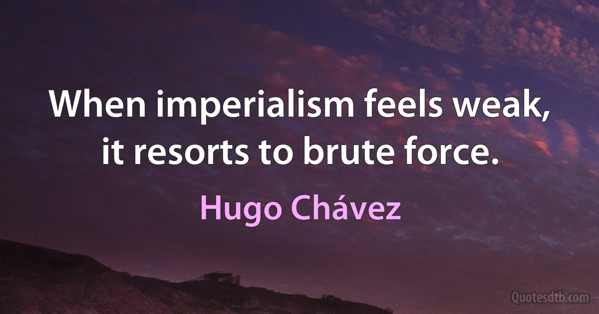 When imperialism feels weak, it resorts to brute force. (Hugo Chávez)