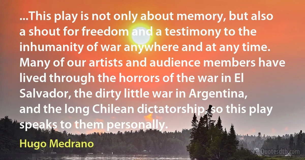 ...This play is not only about memory, but also a shout for freedom and a testimony to the inhumanity of war anywhere and at any time. Many of our artists and audience members have lived through the horrors of the war in El Salvador, the dirty little war in Argentina, and the long Chilean dictatorship, so this play speaks to them personally. (Hugo Medrano)