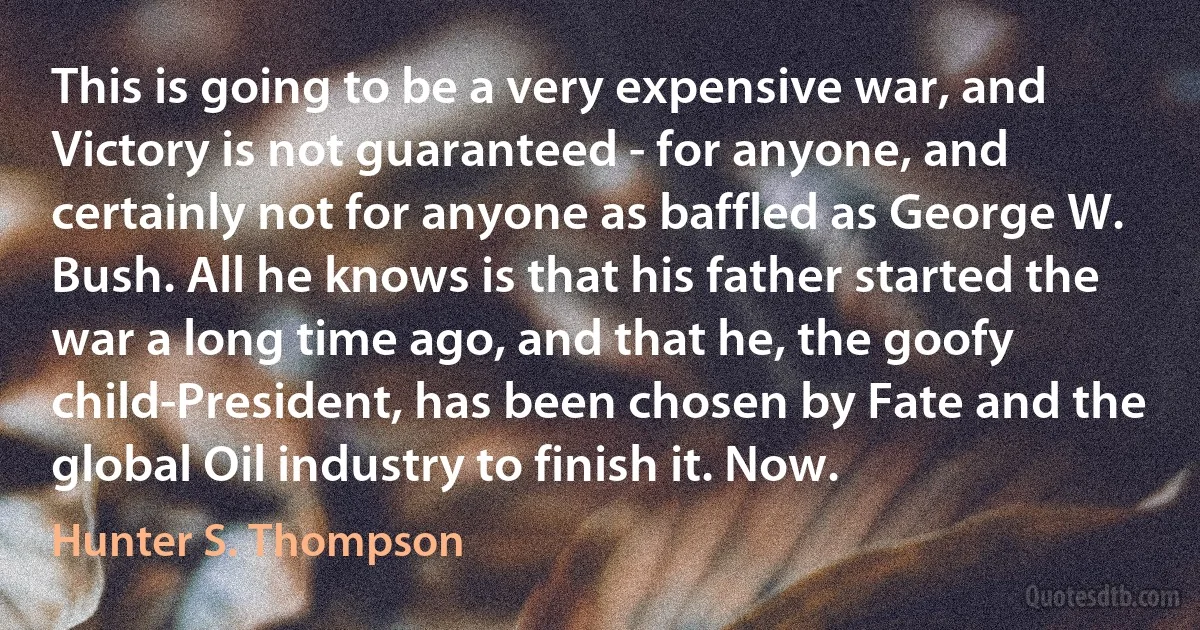 This is going to be a very expensive war, and Victory is not guaranteed - for anyone, and certainly not for anyone as baffled as George W. Bush. All he knows is that his father started the war a long time ago, and that he, the goofy child-President, has been chosen by Fate and the global Oil industry to finish it. Now. (Hunter S. Thompson)