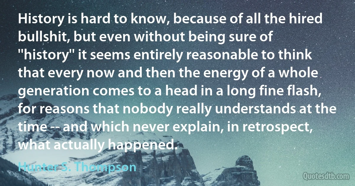 History is hard to know, because of all the hired bullshit, but even without being sure of ''history'' it seems entirely reasonable to think that every now and then the energy of a whole generation comes to a head in a long fine flash, for reasons that nobody really understands at the time -- and which never explain, in retrospect, what actually happened. (Hunter S. Thompson)