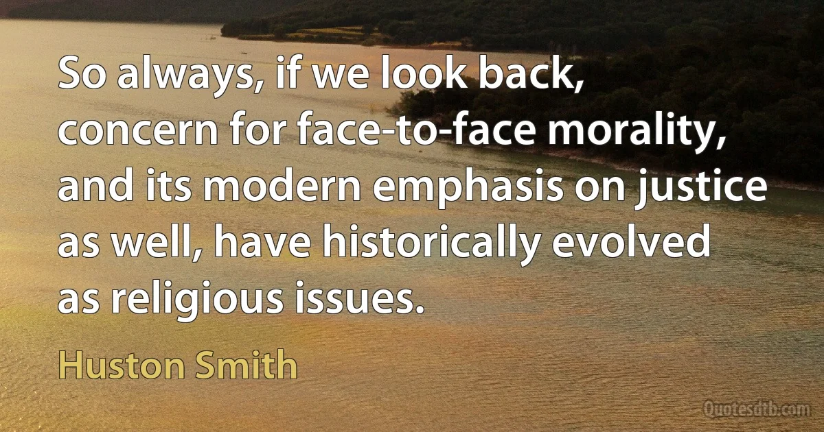 So always, if we look back, concern for face-to-face morality, and its modern emphasis on justice as well, have historically evolved as religious issues. (Huston Smith)