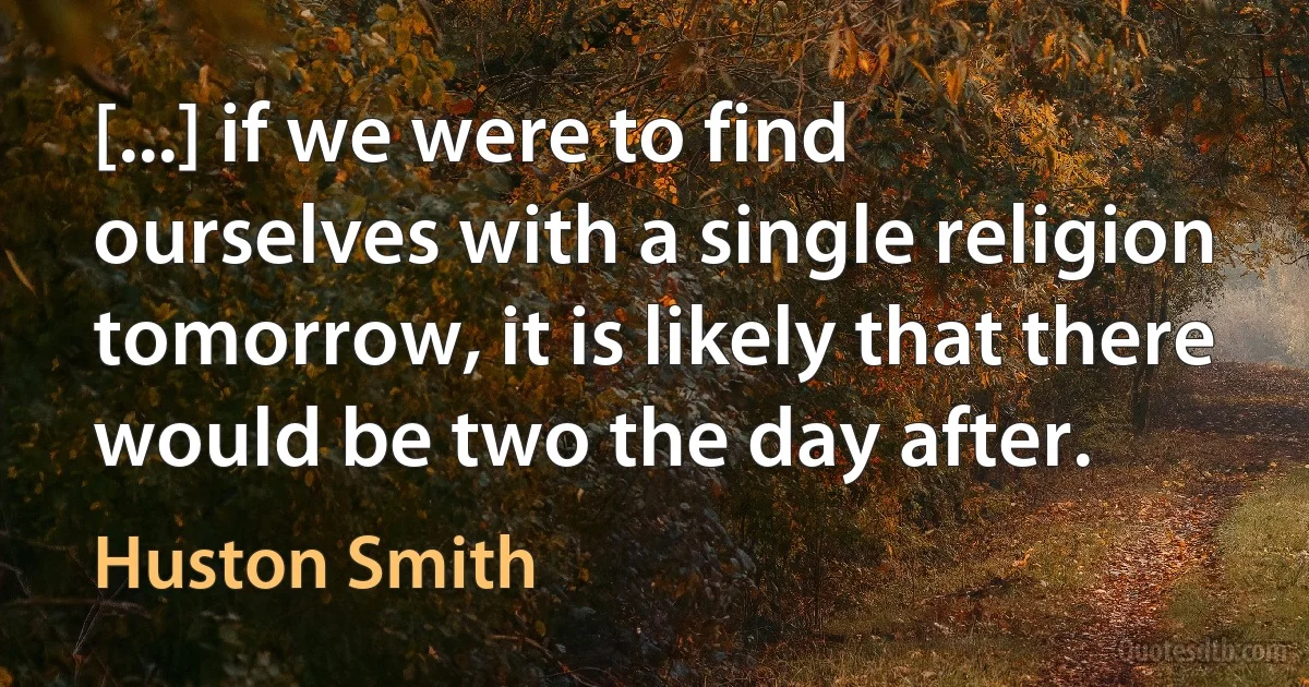 [...] if we were to find ourselves with a single religion tomorrow, it is likely that there would be two the day after. (Huston Smith)