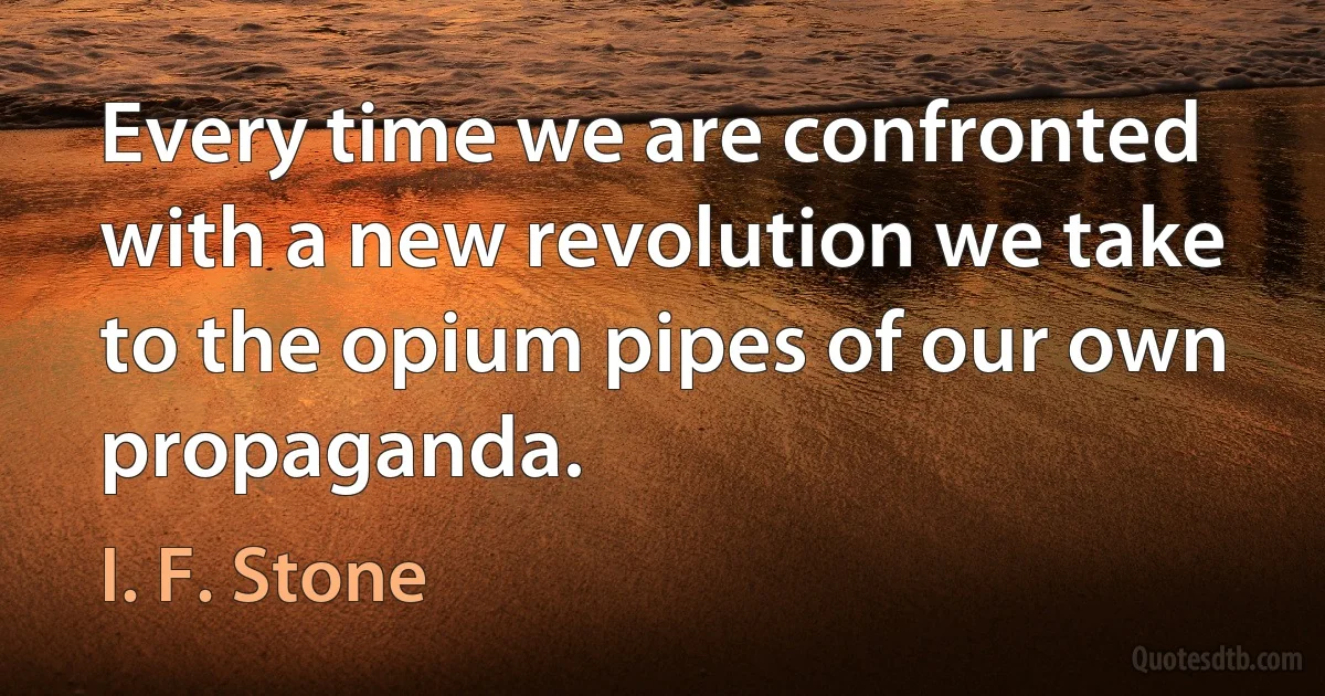 Every time we are confronted with a new revolution we take to the opium pipes of our own propaganda. (I. F. Stone)