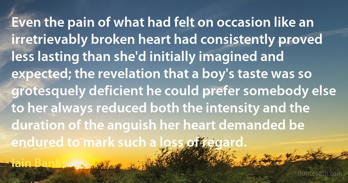 Even the pain of what had felt on occasion like an irretrievably broken heart had consistently proved less lasting than she'd initially imagined and expected; the revelation that a boy's taste was so grotesquely deficient he could prefer somebody else to her always reduced both the intensity and the duration of the anguish her heart demanded be endured to mark such a loss of regard. (Iain Banks)