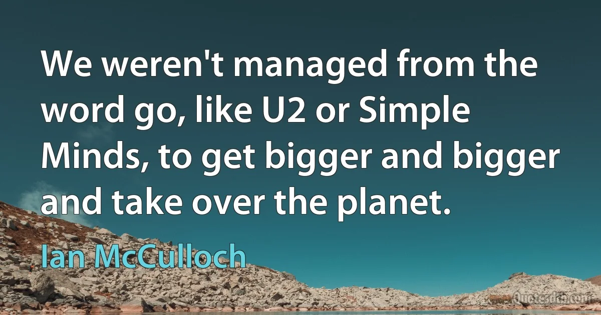 We weren't managed from the word go, like U2 or Simple Minds, to get bigger and bigger and take over the planet. (Ian McCulloch)