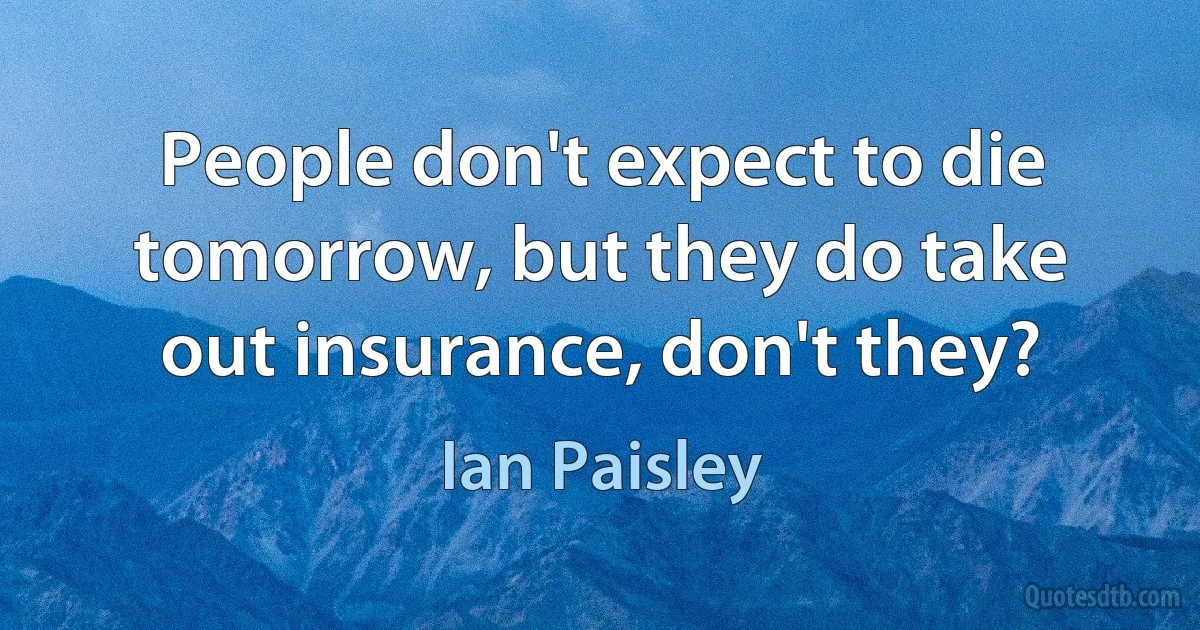 People don't expect to die tomorrow, but they do take out insurance, don't they? (Ian Paisley)