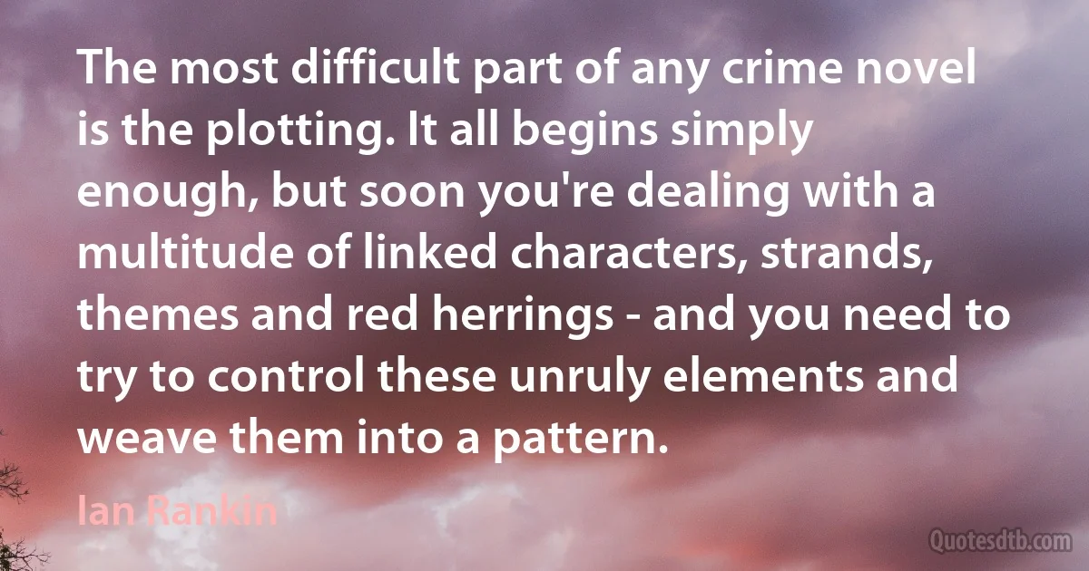 The most difficult part of any crime novel is the plotting. It all begins simply enough, but soon you're dealing with a multitude of linked characters, strands, themes and red herrings - and you need to try to control these unruly elements and weave them into a pattern. (Ian Rankin)