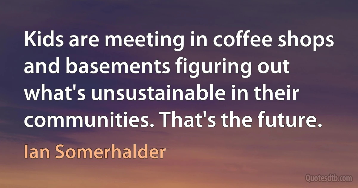 Kids are meeting in coffee shops and basements figuring out what's unsustainable in their communities. That's the future. (Ian Somerhalder)