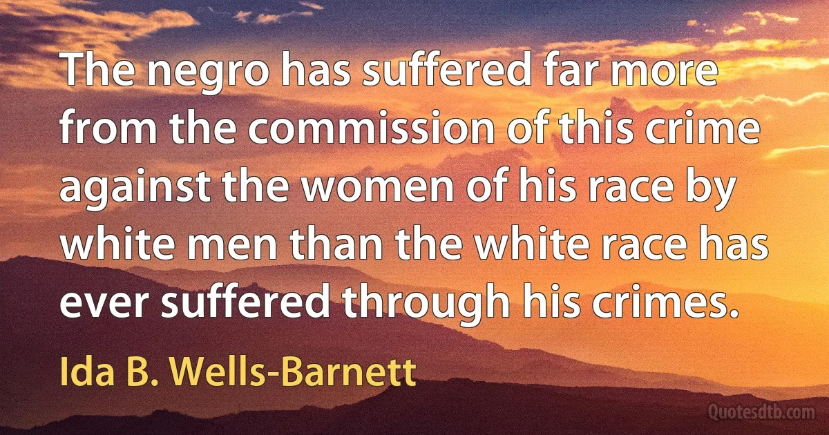 The negro has suffered far more from the commission of this crime against the women of his race by white men than the white race has ever suffered through his crimes. (Ida B. Wells-Barnett)