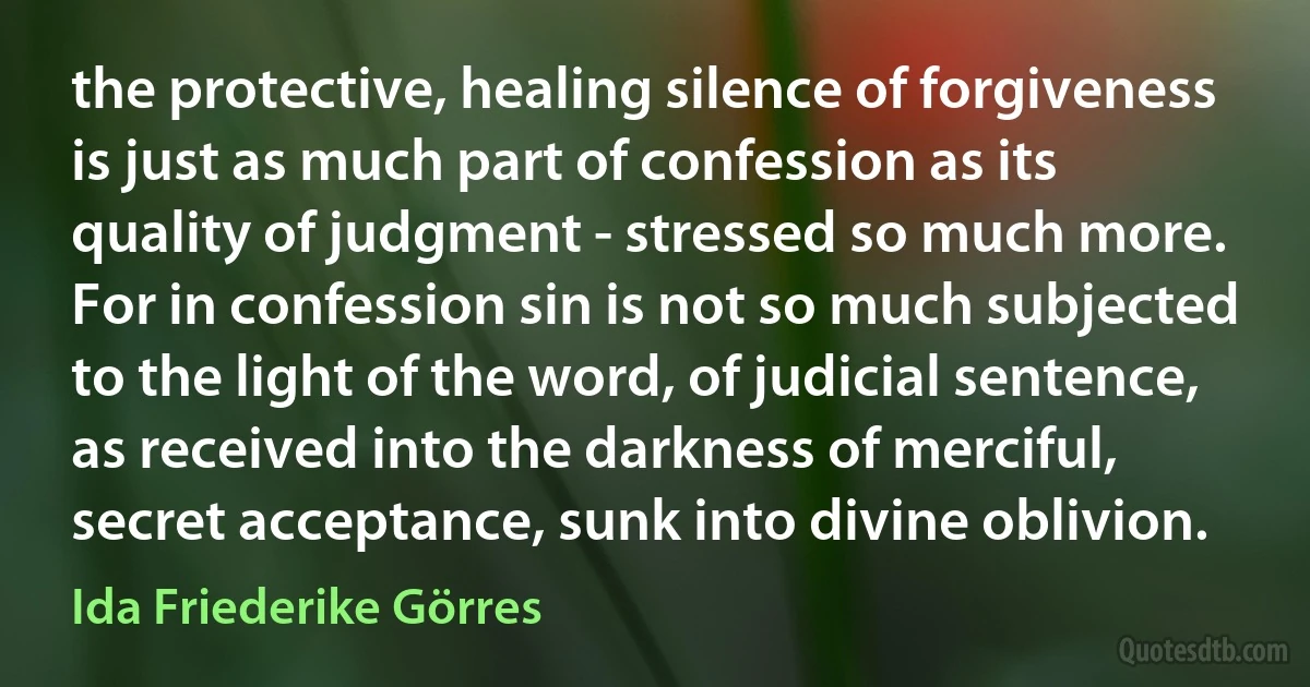 the protective, healing silence of forgiveness is just as much part of confession as its quality of judgment - stressed so much more. For in confession sin is not so much subjected to the light of the word, of judicial sentence, as received into the darkness of merciful, secret acceptance, sunk into divine oblivion. (Ida Friederike Görres)