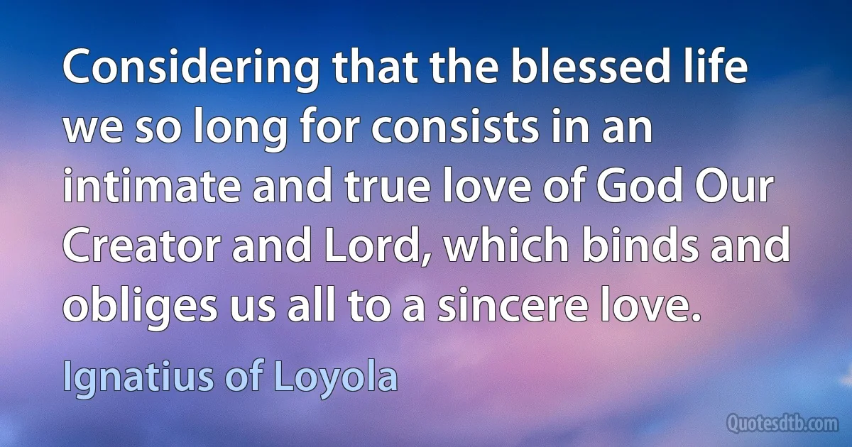 Considering that the blessed life we so long for consists in an intimate and true love of God Our Creator and Lord, which binds and obliges us all to a sincere love. (Ignatius of Loyola)