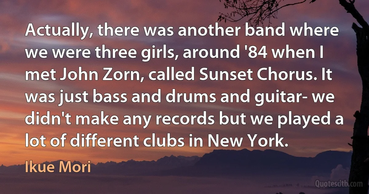 Actually, there was another band where we were three girls, around '84 when I met John Zorn, called Sunset Chorus. It was just bass and drums and guitar- we didn't make any records but we played a lot of different clubs in New York. (Ikue Mori)