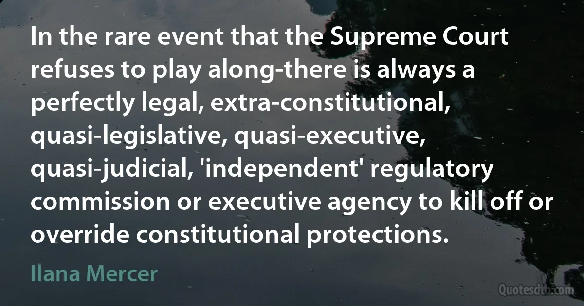 In the rare event that the Supreme Court refuses to play along-there is always a perfectly legal, extra-constitutional, quasi-legislative, quasi-executive, quasi-judicial, 'independent' regulatory commission or executive agency to kill off or override constitutional protections. (Ilana Mercer)