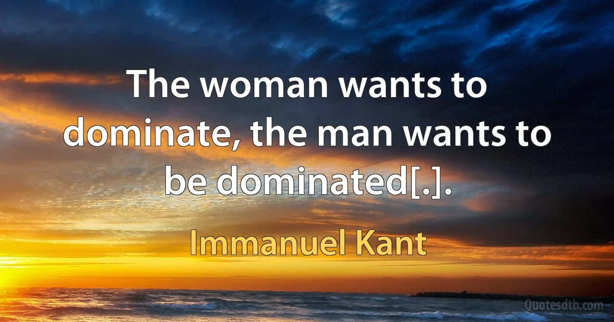 The woman wants to dominate, the man wants to be dominated[.]. (Immanuel Kant)