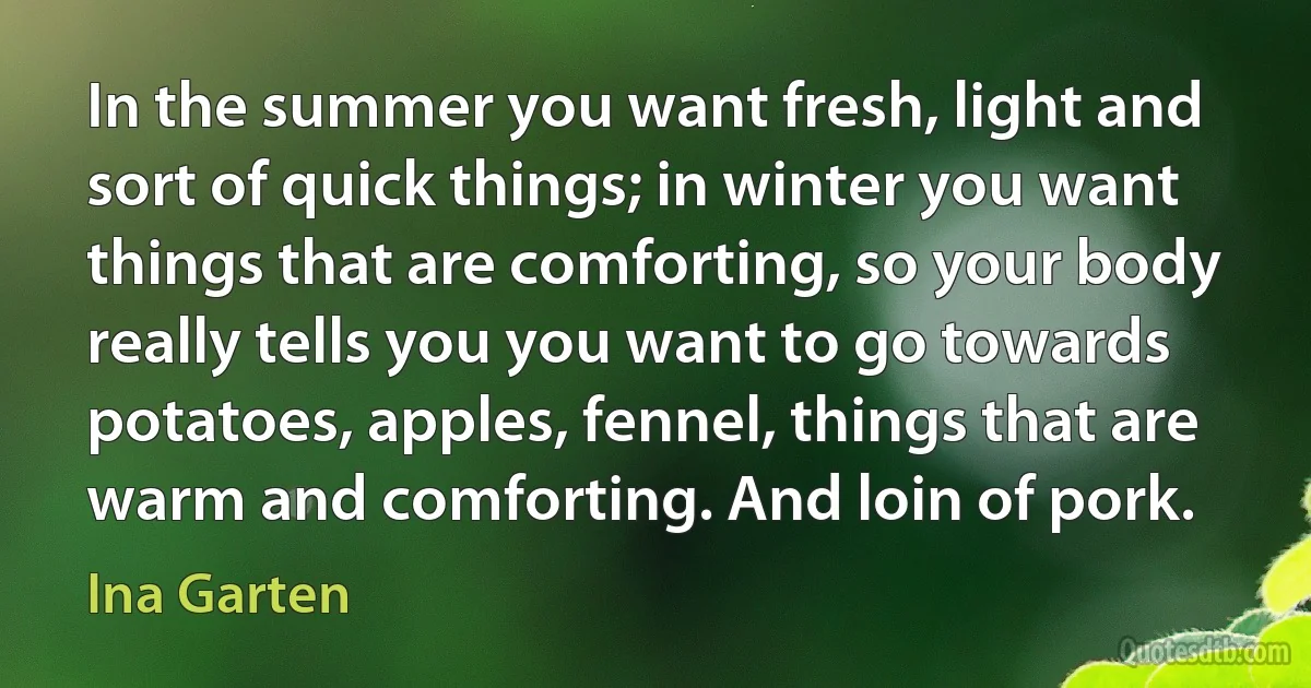 In the summer you want fresh, light and sort of quick things; in winter you want things that are comforting, so your body really tells you you want to go towards potatoes, apples, fennel, things that are warm and comforting. And loin of pork. (Ina Garten)