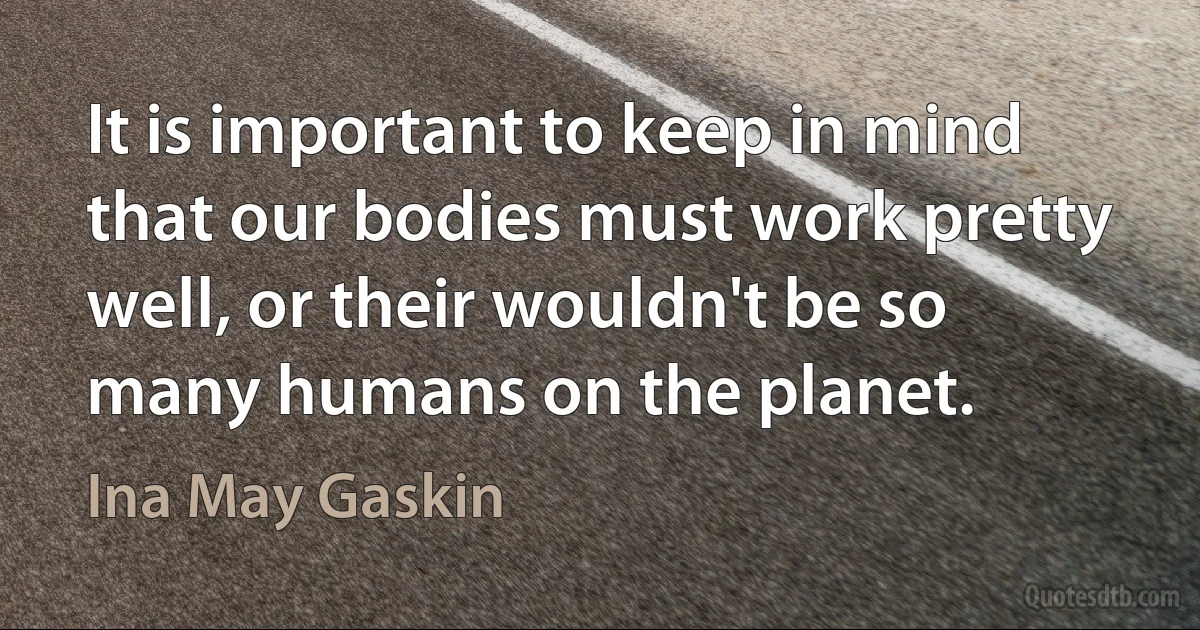 It is important to keep in mind that our bodies must work pretty well, or their wouldn't be so many humans on the planet. (Ina May Gaskin)