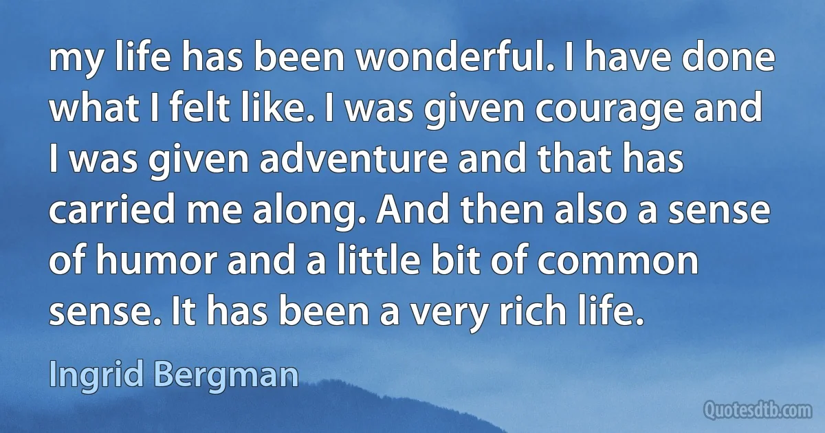 my life has been wonderful. I have done what I felt like. I was given courage and I was given adventure and that has carried me along. And then also a sense of humor and a little bit of common sense. It has been a very rich life. (Ingrid Bergman)