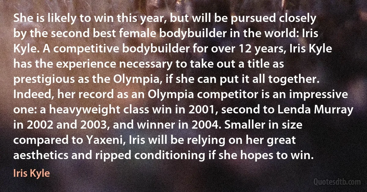 She is likely to win this year, but will be pursued closely by the second best female bodybuilder in the world: Iris Kyle. A competitive bodybuilder for over 12 years, Iris Kyle has the experience necessary to take out a title as prestigious as the Olympia, if she can put it all together. Indeed, her record as an Olympia competitor is an impressive one: a heavyweight class win in 2001, second to Lenda Murray in 2002 and 2003, and winner in 2004. Smaller in size compared to Yaxeni, Iris will be relying on her great aesthetics and ripped conditioning if she hopes to win. (Iris Kyle)