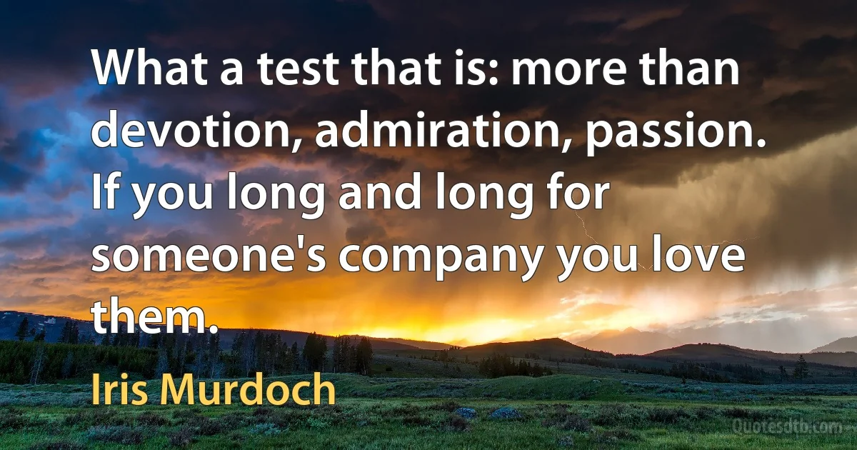 What a test that is: more than devotion, admiration, passion. If you long and long for someone's company you love them. (Iris Murdoch)